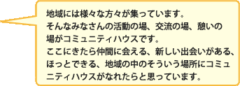 地域には様々な方々が集っています。そんなみなさんの活動の場、交流の場、憩いの場がコミュニティハウスです。ここにきたら仲間に会える、新しい出会いがある、ほっとできる、地域の中のそういう場所にコミュニティハウスがなれたらと思っています。